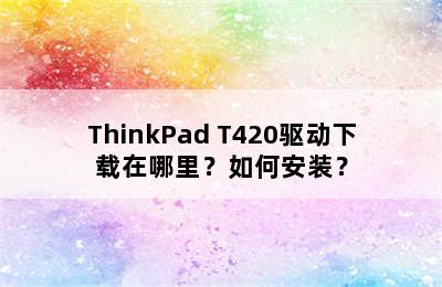 ThinkPad T420驱动下载在哪里？如何安装？